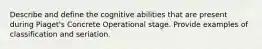 Describe and define the cognitive abilities that are present during Piaget's Concrete Operational stage. Provide examples of classification and seriation.