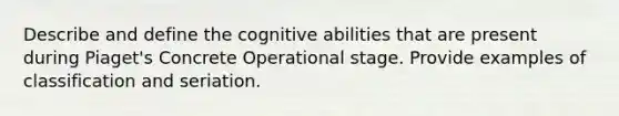 Describe and define the cognitive abilities that are present during Piaget's Concrete Operational stage. Provide examples of classification and seriation.