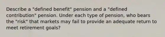 Describe a "defined benefit" pension and a "defined contribution" pension. Under each type of pension, who bears the "risk" that markets may fail to provide an adequate return to meet retirement goals?