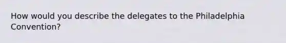 How would you describe the delegates to the Philadelphia Convention?