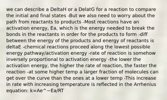 we can describe a DeltaH or a DelatG for a reaction to compare the initial and final states -But we also need to worry about the path from reactants to products -Most reactions have an activation energy, Ea, which is the energy needed to break the bonds in the reactants in order for the products to form -diff between the energy of the products and energy of reactants is deltaE -chemical reactions proceed along the lowest possible energy pathway/activation energy -rate of reaction is somehow inversely proportional to activation energy -the lower the activation energy, the higher the rate of reaction, the faster the reaction -at some higher temp a larger fraction of molecules can get over the curve than the ones at a lower temp -This increase in rate with increasing temperature is reflected in the Arrhenius equation: k=Ae^−Ea/RT