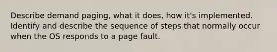 Describe demand paging, what it does, how it's implemented. Identify and describe the sequence of steps that normally occur when the OS responds to a page fault.