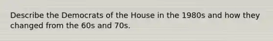 Describe the Democrats of the House in the 1980s and how they changed from the 60s and 70s.