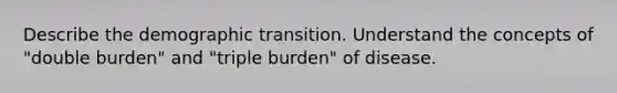 Describe the demographic transition. Understand the concepts of "double burden" and "triple burden" of disease.