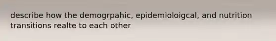 describe how the demogrpahic, epidemioloigcal, and nutrition transitions realte to each other