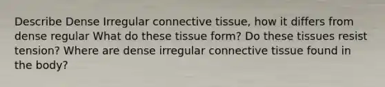 Describe Dense Irregular connective tissue, how it differs from dense regular What do these tissue form? Do these tissues resist tension? Where are dense irregular connective tissue found in the body?