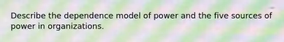 Describe the dependence model of power and the five sources of power in organizations.