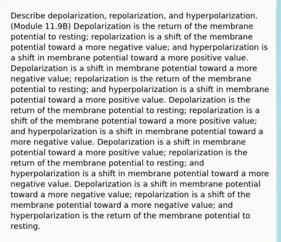 Describe depolarization, repolarization, and hyperpolarization. (Module 11.9B) Depolarization is the return of the membrane potential to resting; repolarization is a shift of the membrane potential toward a more negative value; and hyperpolarization is a shift in membrane potential toward a more positive value. Depolarization is a shift in membrane potential toward a more negative value; repolarization is the return of the membrane potential to resting; and hyperpolarization is a shift in membrane potential toward a more positive value. Depolarization is the return of the membrane potential to resting; repolarization is a shift of the membrane potential toward a more positive value; and hyperpolarization is a shift in membrane potential toward a more negative value. Depolarization is a shift in membrane potential toward a more positive value; repolarization is the return of the membrane potential to resting; and hyperpolarization is a shift in membrane potential toward a more negative value. Depolarization is a shift in membrane potential toward a more negative value; repolarization is a shift of the membrane potential toward a more negative value; and hyperpolarization is the return of the membrane potential to resting.