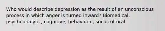 Who would describe depression as the result of an unconscious process in which anger is turned inward? Biomedical, psychoanalytic, cognitive, behavioral, sociocultural