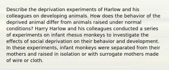 Describe the deprivation experiments of Harlow and his colleagues on developing animals. How does the behavior of the deprived animal differ from animals raised under normal conditions? Harry Harlow and his colleagues conducted a series of experiments on infant rhesus monkeys to investigate the effects of social deprivation on their behavior and development. In these experiments, infant monkeys were separated from their mothers and raised in isolation or with surrogate mothers made of wire or cloth.