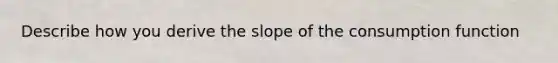 Describe how you derive the slope of the consumption function