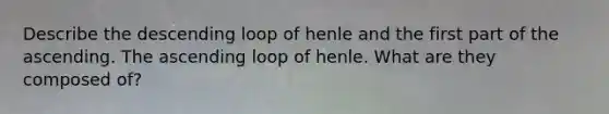 Describe the descending loop of henle and the first part of the ascending. The ascending loop of henle. What are they composed of?