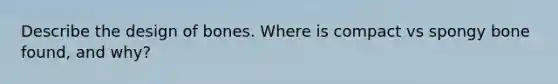 Describe the design of bones. Where is compact vs spongy bone found, and why?