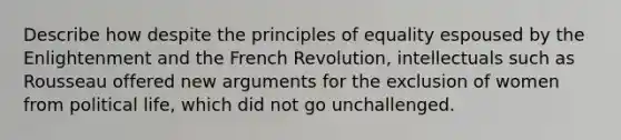 Describe how despite the principles of equality espoused by the Enlightenment and the French Revolution, intellectuals such as Rousseau offered new arguments for the exclusion of women from political life, which did not go unchallenged.