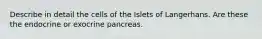 Describe in detail the cells of the Islets of Langerhans. Are these the endocrine or exocrine pancreas.