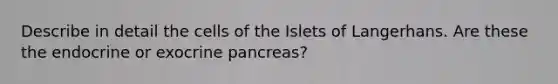 Describe in detail the cells of the Islets of Langerhans. Are these the endocrine or exocrine pancreas?