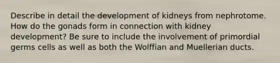 Describe in detail the development of kidneys from nephrotome. How do the gonads form in connection with kidney development? Be sure to include the involvement of primordial germs cells as well as both the Wolffian and Muellerian ducts.