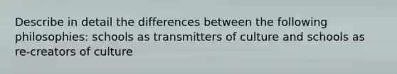 Describe in detail the differences between the following philosophies: schools as transmitters of culture and schools as re-creators of culture
