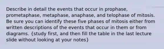 Describe in detail the events that occur in prophase, prometaphase, metaphase, anaphase, and telophase of mitosis. Be sure you can identify these five phases of mitosis either from written descriptions of the events that occur in them or from diagrams. (study first, and then fill the table in the last lecture slide without looking at your notes)