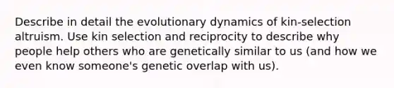 Describe in detail the evolutionary dynamics of kin-selection altruism. Use kin selection and reciprocity to describe why people help others who are genetically similar to us (and how we even know someone's genetic overlap with us).