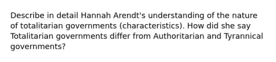 Describe in detail Hannah Arendt's understanding of the nature of totalitarian governments (characteristics). How did she say Totalitarian governments differ from Authoritarian and Tyrannical governments?