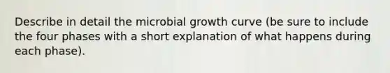 Describe in detail the microbial growth curve (be sure to include the four phases with a short explanation of what happens during each phase).