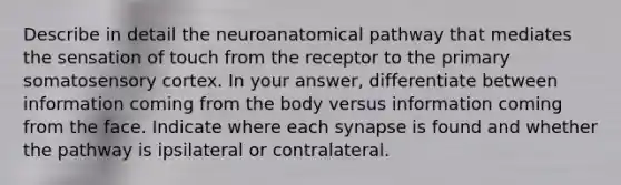 Describe in detail the neuroanatomical pathway that mediates the sensation of touch from the receptor to the primary somatosensory cortex. In your answer, differentiate between information coming from the body versus information coming from the face. Indicate where each synapse is found and whether the pathway is ipsilateral or contralateral.