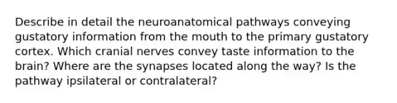 Describe in detail the neuroanatomical pathways conveying gustatory information from the mouth to the primary gustatory cortex. Which cranial nerves convey taste information to the brain? Where are the synapses located along the way? Is the pathway ipsilateral or contralateral?