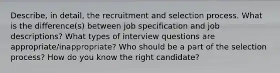 Describe, in detail, the recruitment and selection process. What is the difference(s) between job specification and job descriptions? What types of interview questions are appropriate/inappropriate? Who should be a part of the selection process? How do you know the right candidate?