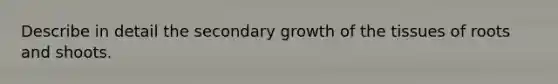 Describe in detail the secondary growth of the tissues of roots and shoots.