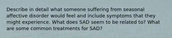 Describe in detail what someone suffering from seasonal affective disorder would feel and include symptoms that they might experience. What does SAD seem to be related to? What are some common treatments for SAD?