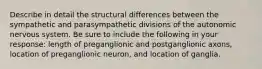 Describe in detail the structural differences between the sympathetic and parasympathetic divisions of the autonomic nervous system. Be sure to include the following in your response: length of preganglionic and postganglionic axons, location of preganglionic neuron, and location of ganglia.