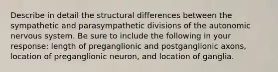 Describe in detail the structural differences between the sympathetic and parasympathetic divisions of the autonomic nervous system. Be sure to include the following in your response: length of preganglionic and postganglionic axons, location of preganglionic neuron, and location of ganglia.