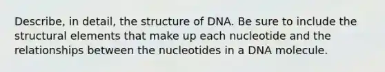 Describe, in detail, the structure of DNA. Be sure to include the structural elements that make up each nucleotide and the relationships between the nucleotides in a DNA molecule.