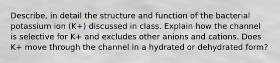 Describe, in detail the structure and function of the bacterial potassium ion (K+) discussed in class. Explain how the channel is selective for K+ and excludes other anions and cations. Does K+ move through the channel in a hydrated or dehydrated form?