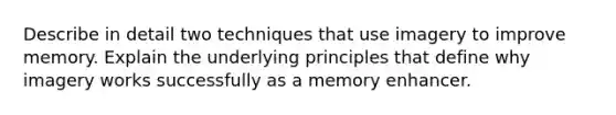 Describe in detail two techniques that use imagery to improve memory. Explain the underlying principles that define why imagery works successfully as a memory enhancer.