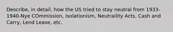 Describe, in detail, how the US tried to stay neutral from 1933-1940-Nye COmmission, Isolationism, Neutraility Acts, Cash and Carry, Lend Lease, etc.