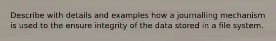 Describe with details and examples how a journalling mechanism is used to the ensure integrity of the data stored in a file system.