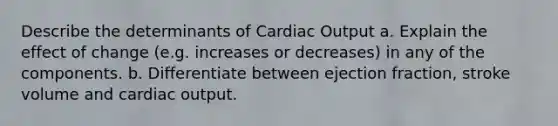 Describe the determinants of Cardiac Output a. Explain the effect of change (e.g. increases or decreases) in any of the components. b. Differentiate between ejection fraction, stroke volume and cardiac output.