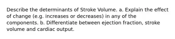 Describe the determinants of Stroke Volume. a. Explain the effect of change (e.g. increases or decreases) in any of the components. b. Differentiate between ejection fraction, stroke volume and cardiac output.