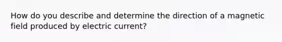 How do you describe and determine the direction of a magnetic field produced by electric current?