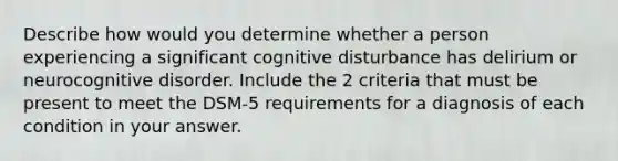 Describe how would you determine whether a person experiencing a significant cognitive disturbance has delirium or neurocognitive disorder. Include the 2 criteria that must be present to meet the DSM-5 requirements for a diagnosis of each condition in your answer.