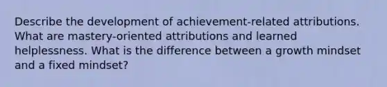 Describe the development of achievement-related attributions. What are mastery-oriented attributions and learned helplessness. What is the difference between a growth mindset and a fixed mindset?