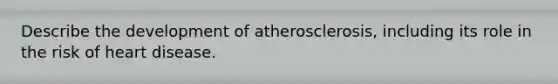 Describe the development of atherosclerosis, including its role in the risk of heart disease.