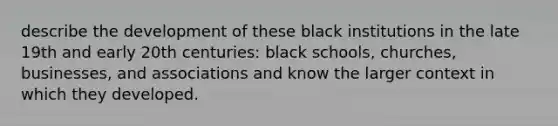 describe the development of these black institutions in the late 19th and early 20th centuries: black schools, churches, businesses, and associations and know the larger context in which they developed.