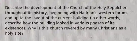 Describe the development of the Church of the Holy Sepulcher throughout its history, beginning with Hadrian's western forum, and up to the layout of the current building (in other words, describe how the building looked in various phases of its existence). Why is this church revered by many Christians as a holy site?