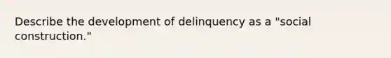 Describe the development of delinquency as a "social construction."