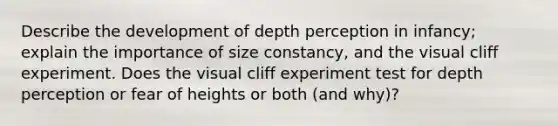 Describe the development of depth perception in infancy; explain the importance of size constancy, and the visual cliff experiment. Does the visual cliff experiment test for depth perception or fear of heights or both (and why)?