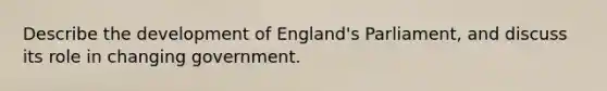 Describe the development of England's Parliament, and discuss its role in changing government.