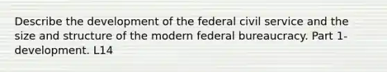 Describe the development of the federal civil service and the size and structure of the modern federal bureaucracy. Part 1- development. L14